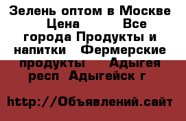 Зелень оптом в Москве. › Цена ­ 600 - Все города Продукты и напитки » Фермерские продукты   . Адыгея респ.,Адыгейск г.